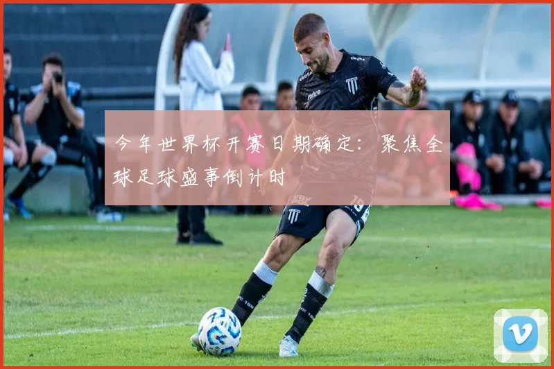 今年世界杯开赛日期确定：聚焦全球足球盛事倒计时