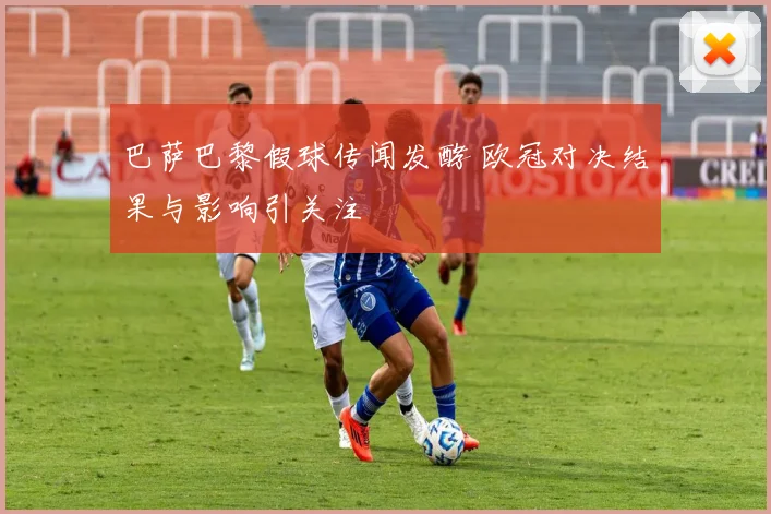 巴萨巴黎假球传闻发酵 欧冠对决结果与影响引关注