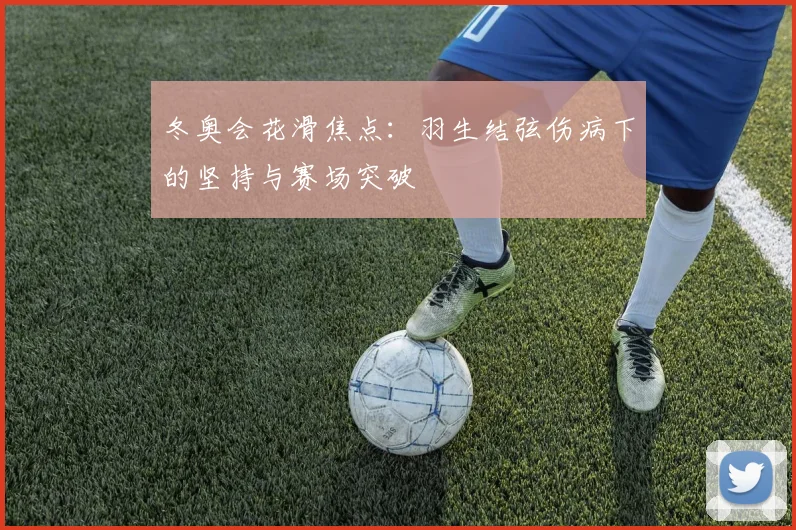 冬奥会花滑焦点：羽生结弦伤病下的坚持与赛场突破