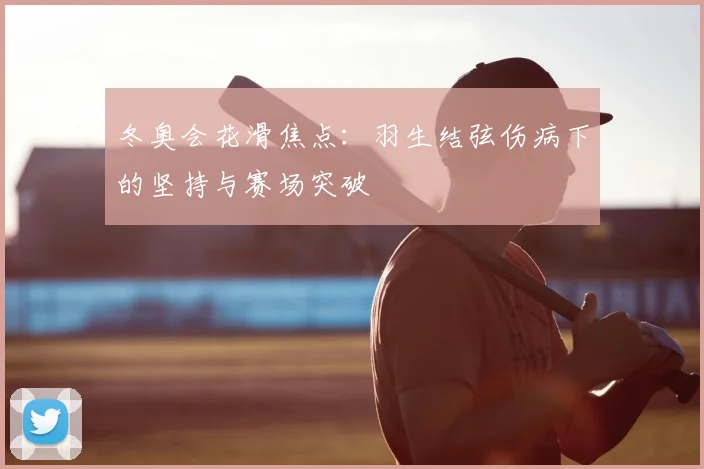 冬奥会花滑焦点：羽生结弦伤病下的坚持与赛场突破