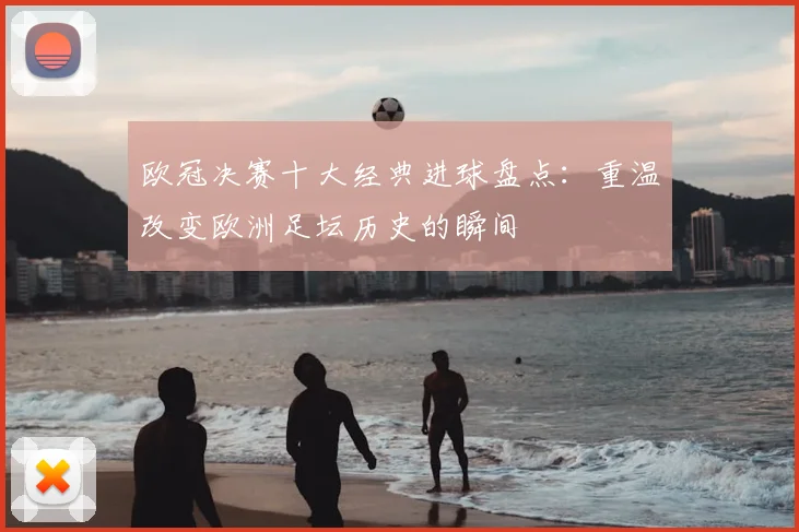 欧冠决赛十大经典进球盘点：重温改变欧洲足坛历史的瞬间