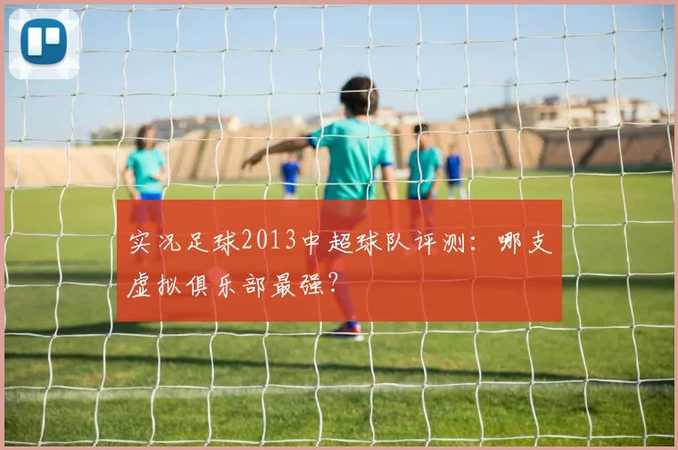 实况足球2013中超球队评测：哪支虚拟俱乐部最强？