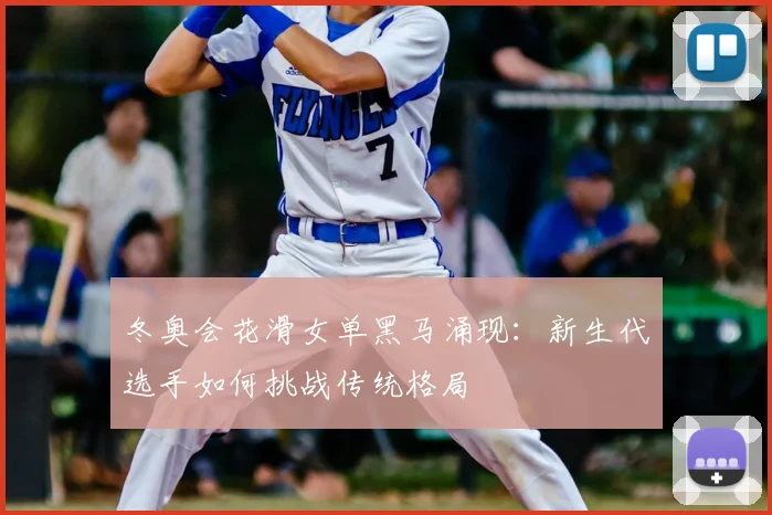 冬奥会花滑女单黑马涌现：新生代选手如何挑战传统格局