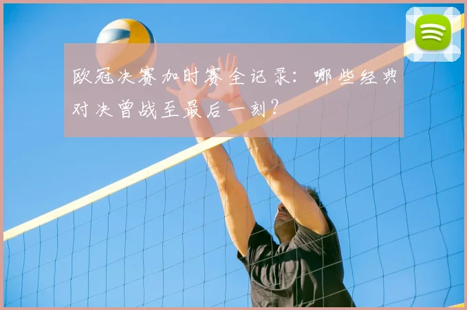 欧冠决赛加时赛全记录：哪些经典对决曾战至最后一刻？