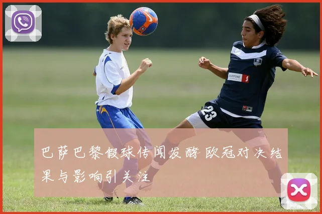 巴萨巴黎假球传闻发酵 欧冠对决结果与影响引关注