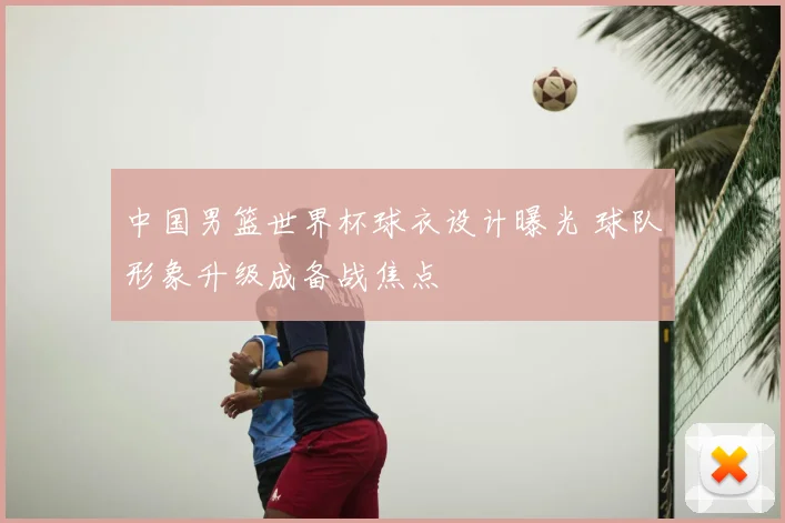 中国男篮世界杯球衣设计曝光 球队形象升级成备战焦点